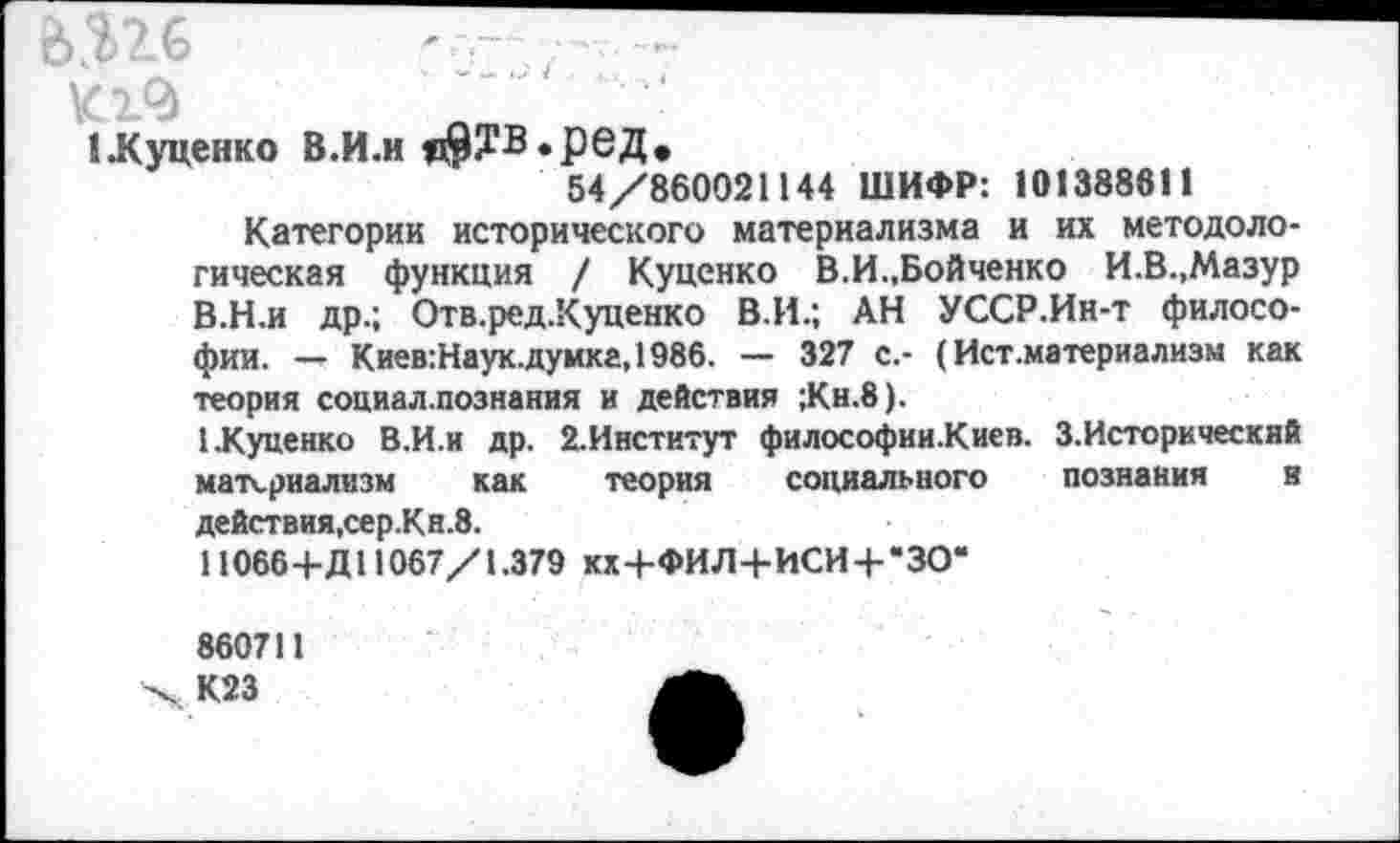 ﻿&.Ш	- - , ■
1 .Куценко В.И.и я9?в»РеД*
54/860021144 ШИФР: 101388611
Категории исторического материализма и их методологическая функция / Куценко В.И.,Бойченко И.В.,Мазур В.Н.и др.; Отв.ред.Куценко В.И.; АН УССР.Ин-т философии. — Киев:Наук.думка,1986. — 327 с.- (Ист .материализм как теория социал.познания и действия ;Кн.8).
1.Куценко В.И.и др. 2.Институт философии.Киев. З.Историческяй материализм как теория социального познания и действия,сер.Кн.8.
11066-4-Д11067/1.379 кх+ФИЛ+ИСИ-НЗО“
860711
X К23